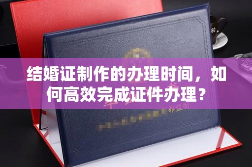 洮北结婚证制作的办理时间，如何高效完成证件办理？